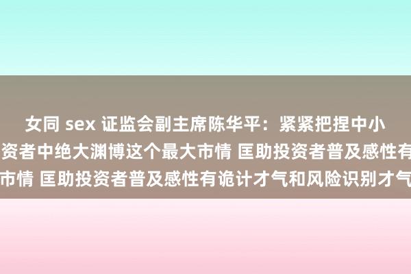 女同 sex 证监会副主席陈华平:紧紧把捏中小投资者占天下2.25亿投资者中绝大渊博这个最大市情 匡助投资者普及感性有诡计才气和风险识别才气
