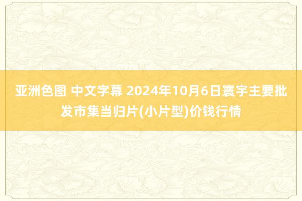 亚洲色图 中文字幕 2024年10月6日寰宇主要批发市集当归片(小片型)价钱行情