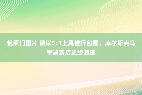 艳照门图片 俄以5:1上风推行包围，库尔斯克乌军遇到历史级溃逃