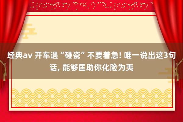经典av 开车遇“碰瓷”不要着急! 唯一说出这3句话， 能够匡助你化险为夷