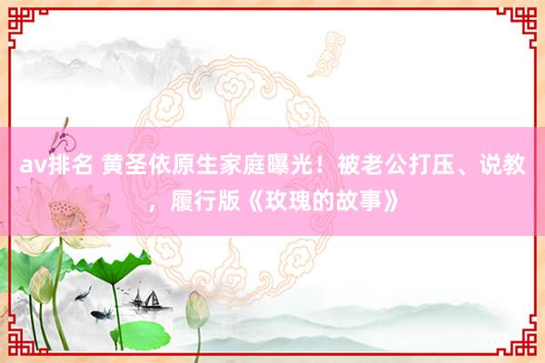 av排名 黄圣依原生家庭曝光！被老公打压、说教，履行版《玫瑰的故事》