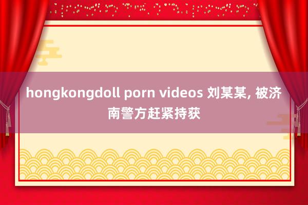 hongkongdoll porn videos 刘某某， 被济南警方赶紧持获