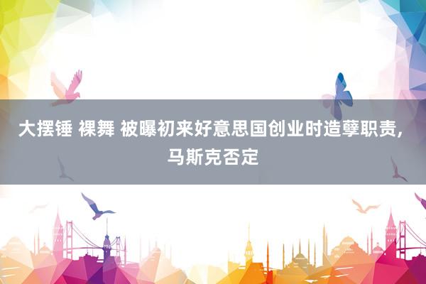 大摆锤 裸舞 被曝初来好意思国创业时造孽职责， 马斯克否定