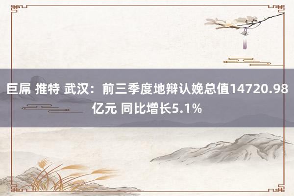 巨屌 推特 武汉：前三季度地辩认娩总值14720.98亿元 同比增长5.1%