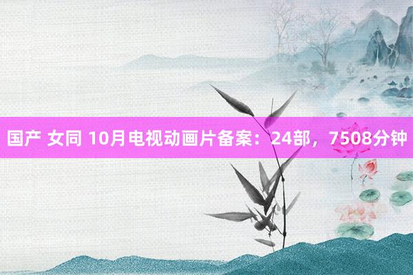 国产 女同 10月电视动画片备案：24部，7508分钟