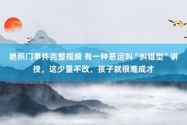 艳照门事件完整视频 有一种恶运叫“纠错型”讲授，这少量不改，孩子就很难成才