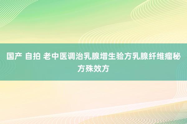 国产 自拍 老中医调治乳腺增生验方乳腺纤维瘤秘方殊效方