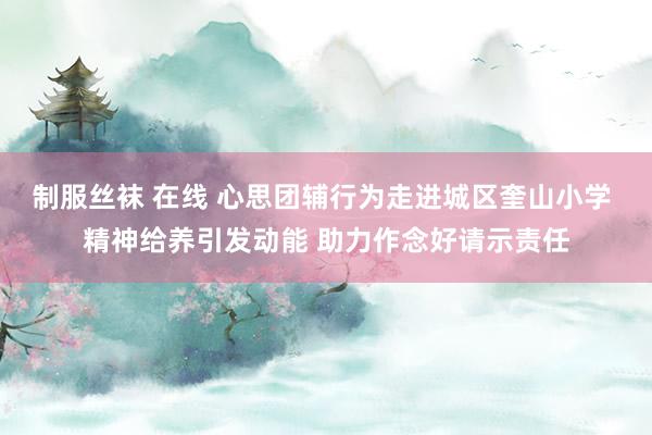 制服丝袜 在线 心思团辅行为走进城区奎山小学 精神给养引发动能 助力作念好请示责任