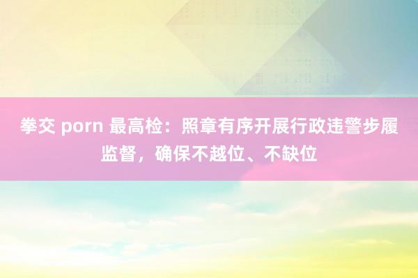 拳交 porn 最高检：照章有序开展行政违警步履监督，确保不越位、不缺位