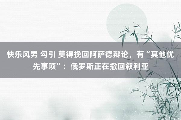 快乐风男 勾引 莫得挽回阿萨德辩论，有“其他优先事项”：俄罗斯正在撤回叙利亚