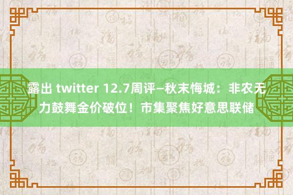 露出 twitter 12.7周评—秋末悔城：非农无力鼓舞金价破位！市集聚焦好意思联储