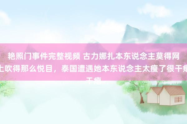 艳照门事件完整视频 古力娜扎本东说念主莫得网上吹得那么悦目，泰国遭遇她本东说念主太瘦了很干瘪