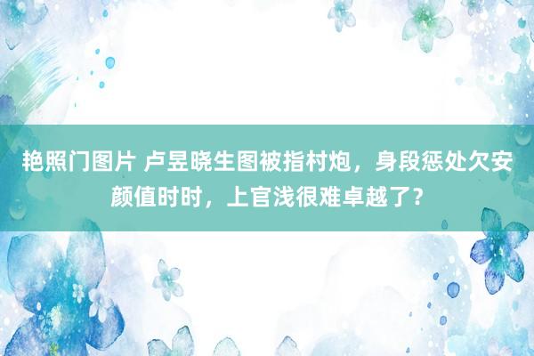 艳照门图片 卢昱晓生图被指村炮，身段惩处欠安颜值时时，上官浅很难卓越了？