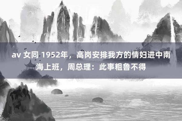 av 女同 1952年，高岗安排我方的情妇进中南海上班，周总理：此事粗鲁不得