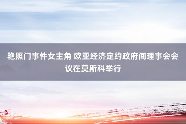 艳照门事件女主角 欧亚经济定约政府间理事会会议在莫斯科举行