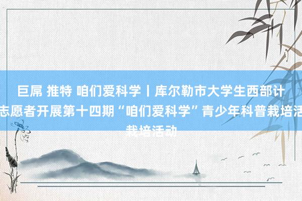 巨屌 推特 咱们爱科学丨库尔勒市大学生西部计算志愿者开展第十四期“咱们爱科学”青少年科普栽培活动