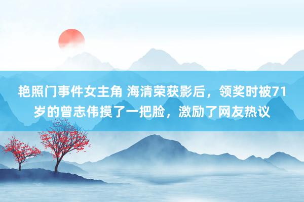 艳照门事件女主角 海清荣获影后，领奖时被71岁的曾志伟摸了一把脸，激励了网友热议