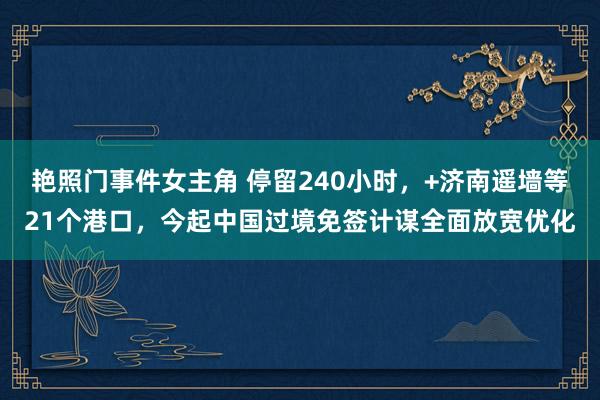 艳照门事件女主角 停留240小时，+济南遥墙等21个港口，今起中国过境免签计谋全面放宽优化