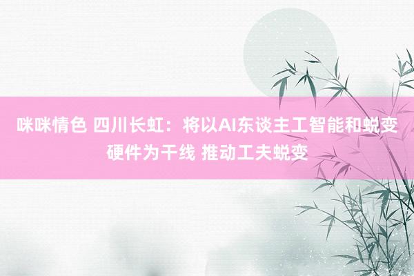 咪咪情色 四川长虹：将以AI东谈主工智能和蜕变硬件为干线 推动工夫蜕变