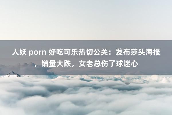 人妖 porn 好吃可乐热切公关：发布莎头海报，销量大跌，女老总伤了球迷心