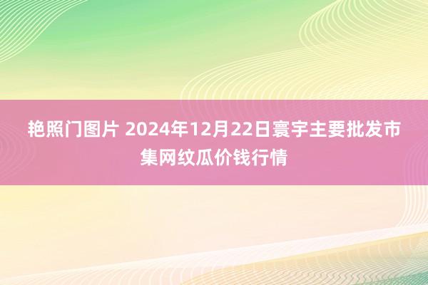 艳照门图片 2024年12月22日寰宇主要批发市集网纹瓜价钱行情