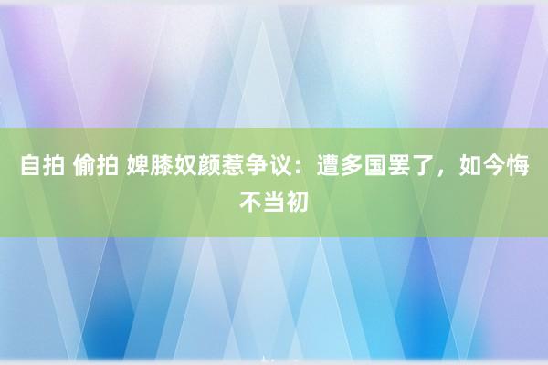 自拍 偷拍 婢膝奴颜惹争议：遭多国罢了，如今悔不当初