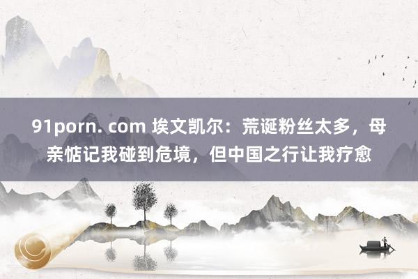 91porn. com 埃文凯尔：荒诞粉丝太多，母亲惦记我碰到危境，但中国之行让我疗愈