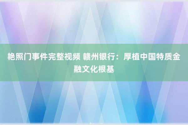 艳照门事件完整视频 赣州银行：厚植中国特质金融文化根基