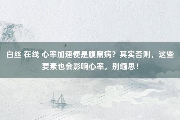白丝 在线 心率加速便是腹黑病？其实否则，这些要素也会影响心率，别缅思！