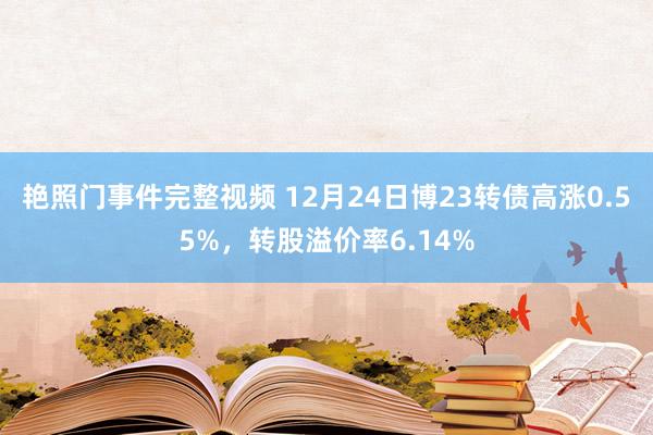 艳照门事件完整视频 12月24日博23转债高涨0.55%，转股溢价率6.14%