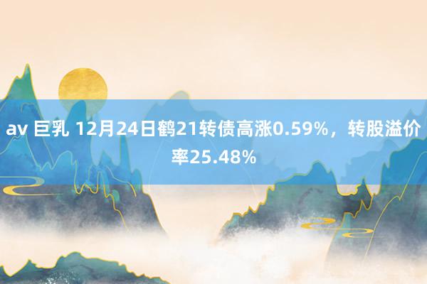 av 巨乳 12月24日鹤21转债高涨0.59%，转股溢价率25.48%