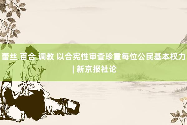 蕾丝 百合 调教 以合宪性审查珍重每位公民基本权力 | 新京报社论