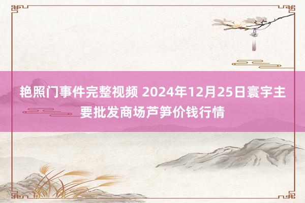艳照门事件完整视频 2024年12月25日寰宇主要批发商场芦笋价钱行情