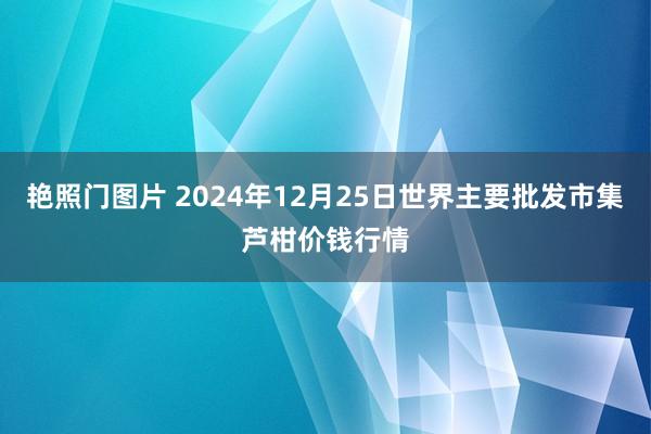 艳照门图片 2024年12月25日世界主要批发市集芦柑价钱行情