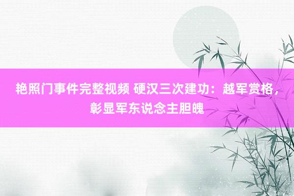 艳照门事件完整视频 硬汉三次建功：越军赏格，彰显军东说念主胆魄