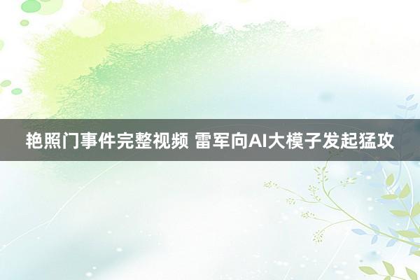 艳照门事件完整视频 雷军向AI大模子发起猛攻