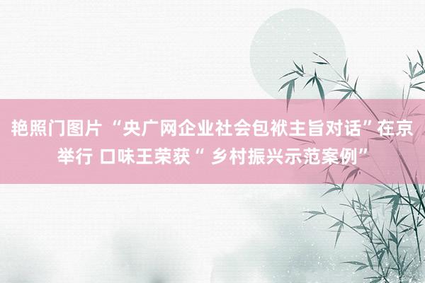 艳照门图片 “央广网企业社会包袱主旨对话”在京举行 口味王荣获“ 乡村振兴示范案例”