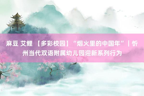 麻豆 艾鲤 【多彩校园】“烟火里的中国年”｜忻州当代双语附属幼儿园迎新系列行为