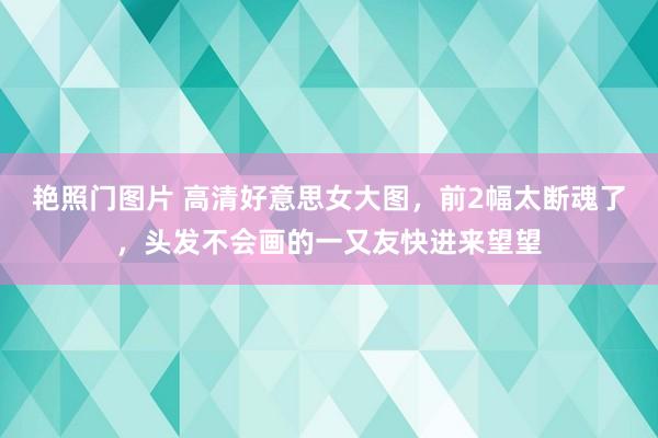 艳照门图片 高清好意思女大图，前2幅太断魂了，头发不会画的一又友快进来望望