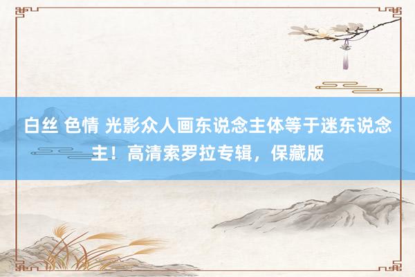 白丝 色情 光影众人画东说念主体等于迷东说念主！高清索罗拉专辑，保藏版