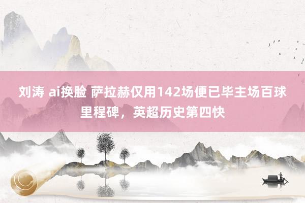 刘涛 ai换脸 萨拉赫仅用142场便已毕主场百球里程碑，英超历史第四快