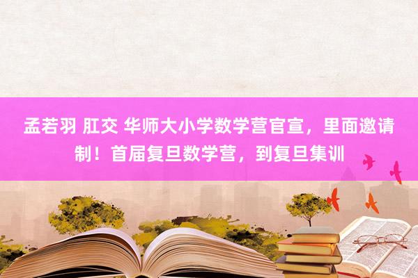 孟若羽 肛交 华师大小学数学营官宣，里面邀请制！首届复旦数学营，到复旦集训
