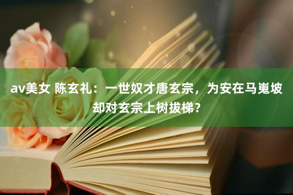 av美女 陈玄礼：一世奴才唐玄宗，为安在马嵬坡却对玄宗上树拔梯？