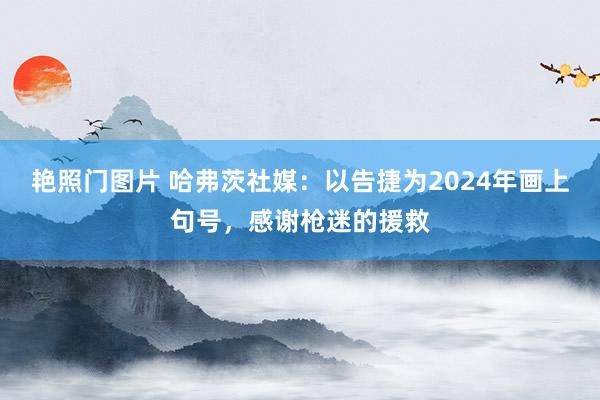 艳照门图片 哈弗茨社媒：以告捷为2024年画上句号，感谢枪迷的援救