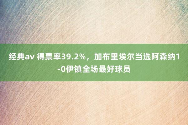经典av 得票率39.2%，加布里埃尔当选阿森纳1-0伊镇全场最好球员