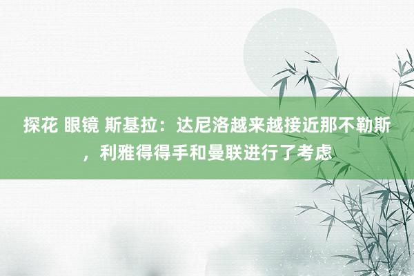 探花 眼镜 斯基拉：达尼洛越来越接近那不勒斯，利雅得得手和曼联进行了考虑