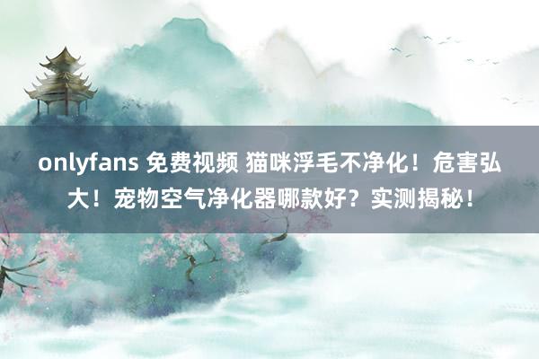 onlyfans 免费视频 猫咪浮毛不净化！危害弘大！宠物空气净化器哪款好？实测揭秘！