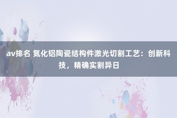 av排名 氮化铝陶瓷结构件激光切割工艺：创新科技，精确实割异日