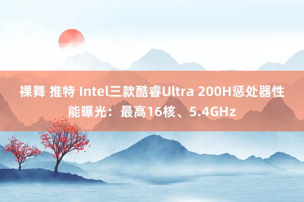 裸舞 推特 Intel三款酷睿Ultra 200H惩处器性能曝光：最高16核、5.4GHz