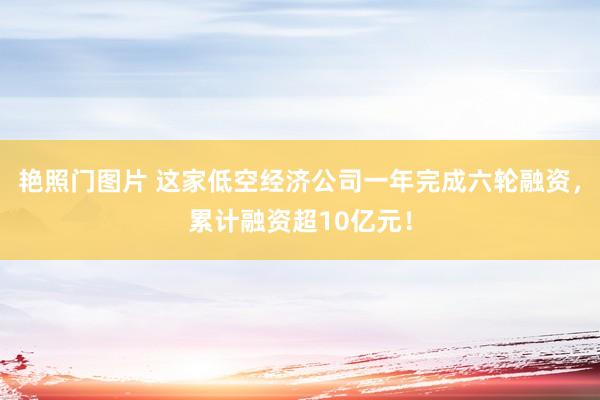 艳照门图片 这家低空经济公司一年完成六轮融资，累计融资超10亿元！